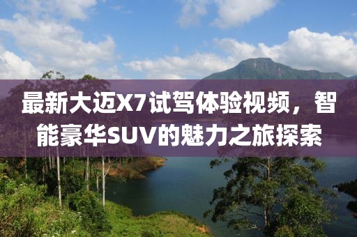 最新大迈X7试驾体验视频,智能豪华SUV的魅力之旅探索