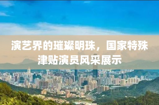 演艺界的璀璨明珠,国家特殊津贴演员风采展示