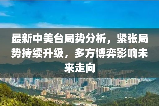 最新中美台局势分析,紧张局势持续升级,多方博弈影响未来走向