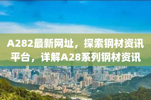A282最新网址，探索钢材资讯平台，详解A28系列钢材资讯