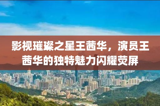 影视璀璨之星王茜华，演员王茜华的独特魅力闪耀荧屏