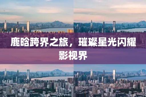 鹿晗跨界之旅，璀璨星光闪耀影视界