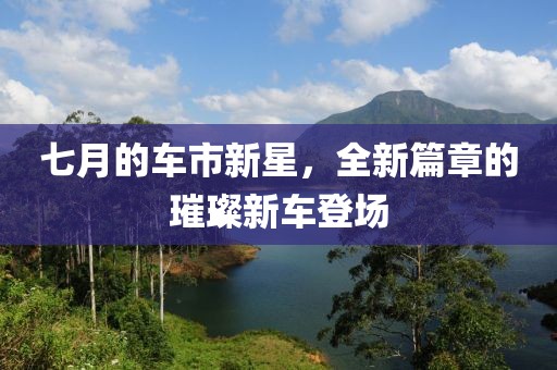 七月的车市新星,全新篇章的璀璨新车登场