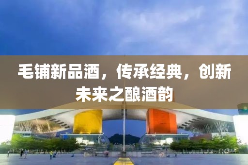 毛铺新品酒,传承经典,创新未来之酿酒韵