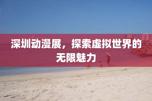 深圳动漫展,探索虚拟世界的无限魅力