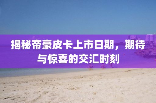 揭秘帝豪皮卡上市日期，期待与惊喜的交汇时刻
