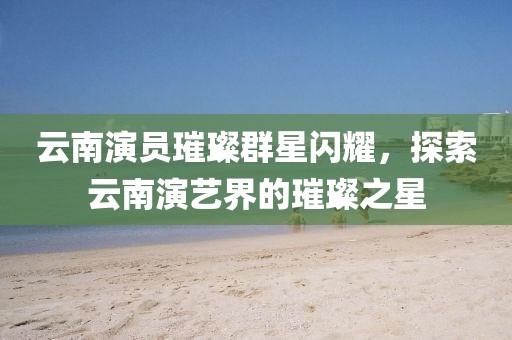 云南演员璀璨群星闪耀,探索云南演艺界的璀璨之星