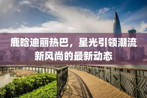 鹿晗迪丽热巴,星光引领潮流新风尚的最新动态