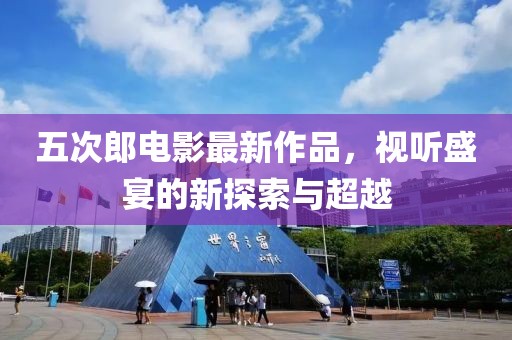 五次郎电影最新作品，视听盛宴的新探索与超越