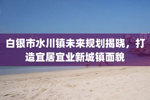 白银市水川镇未来规划揭晓,打造宜居宜业新城镇面貌