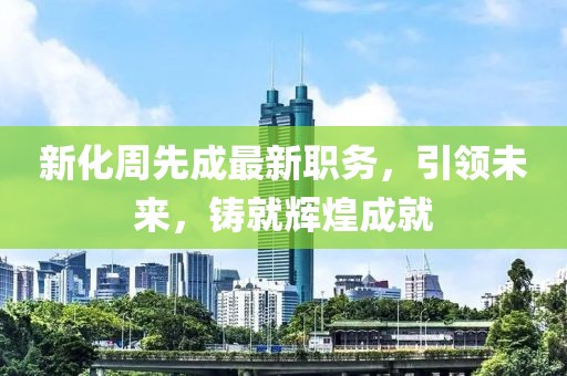 新化周先成最新职务,引领未来,铸就辉煌成就