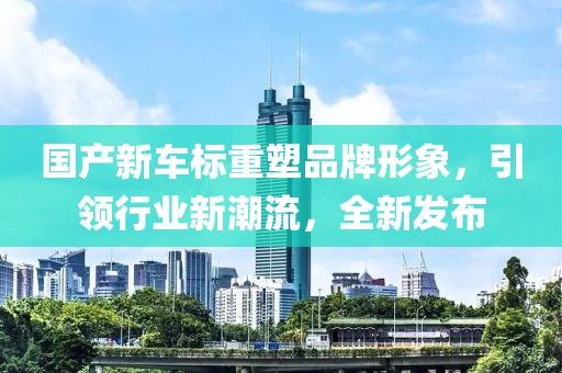 国产新车标重塑品牌形象,引领行业新潮流,全新发布