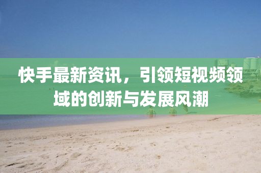 快手最新资讯，引领短视频领域的创新与发展风潮