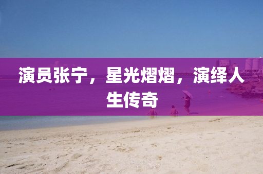 演员张宁,星光熠熠,演绎人生传奇