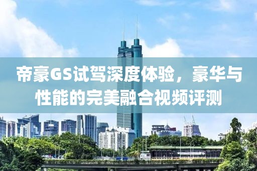 帝豪GS试驾深度体验，豪华与性能的完美融合视频评测