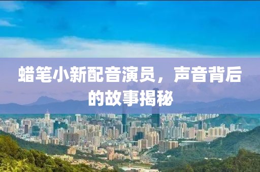 蜡笔小新配音演员，声音背后的故事揭秘