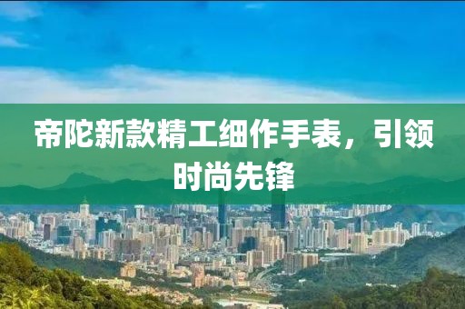 帝陀新款精工细作手表，引领时尚先锋
