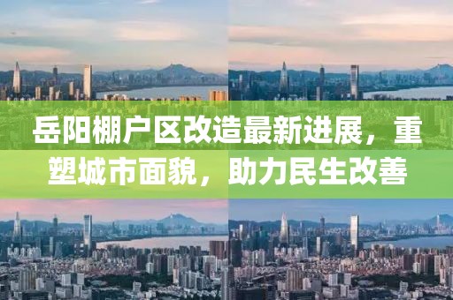 岳阳棚户区改造最新进展,重塑城市面貌,助力民生改善