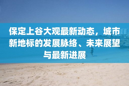 保定上谷大观最新动态,城市新地标的发展脉络、未来展望与最新进展