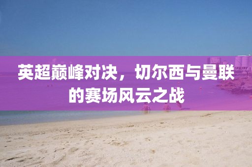 英超巅峰对决,切尔西与曼联的赛场风云之战
