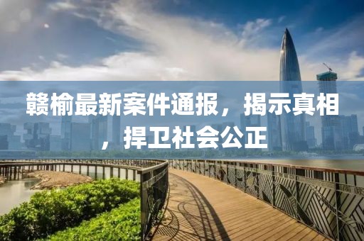 赣榆最新案件通报，揭示真相，捍卫社会公正