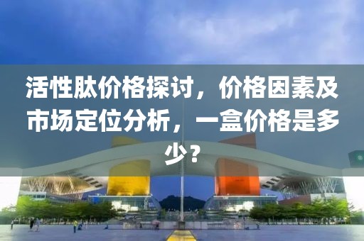 活性肽价格探讨,价格因素及市场定位分析,一盒价格是多少?