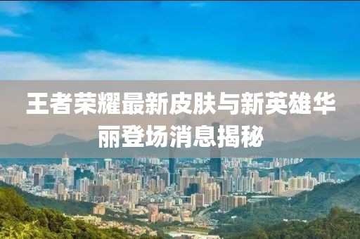 王者荣耀最新皮肤与新英雄华丽登场消息揭秘