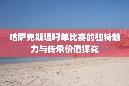 哈萨克斯坦叼羊比赛的独特魅力与传承价值探究