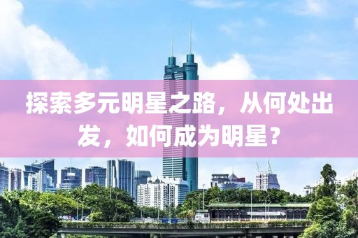 探索多元明星之路，从何处出发，如何成为明星？