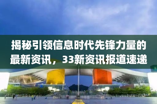 揭秘引领信息时代先锋力量的最新资讯,33新资讯报道速递
