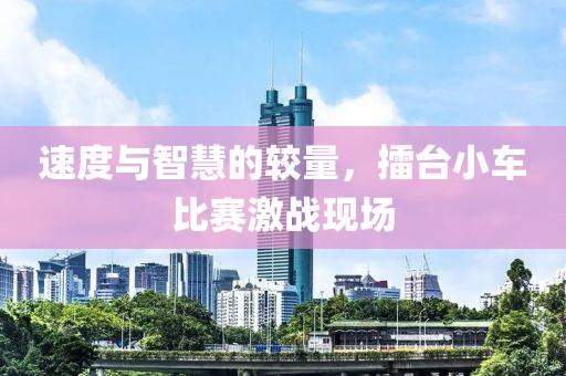 速度与智慧的较量，擂台小车比赛激战现场