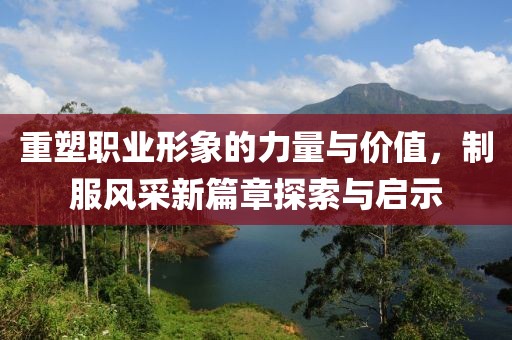 重塑职业形象的力量与价值,制服风采新篇章探索与启示
