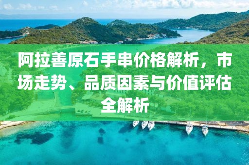 阿拉善原石手串价格解析，市场走势、品质因素与价值评估全解析