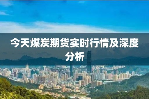 今天煤炭期货实时行情及深度分析