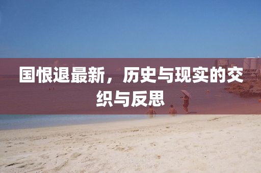 国恨退最新,历史与现实的交织与反思