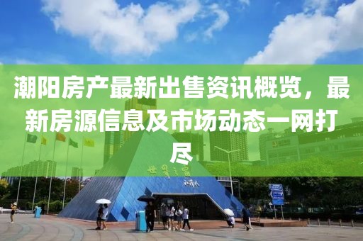 潮阳房产最新出售资讯概览,最新房源信息及市场动态一网打尽