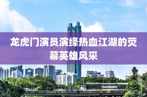 龙虎门演员演绎热血江湖的荧幕英雄风采