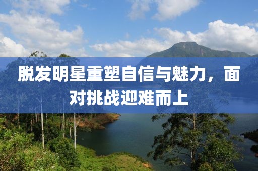 脱发明星重塑自信与魅力,面对挑战迎难而上
