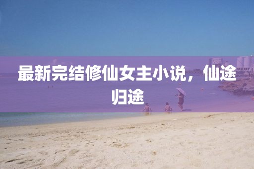 最新完结修仙女主小说,仙途归途