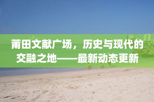 莆田文献广场,历史与现代的交融之地——最新动态更新