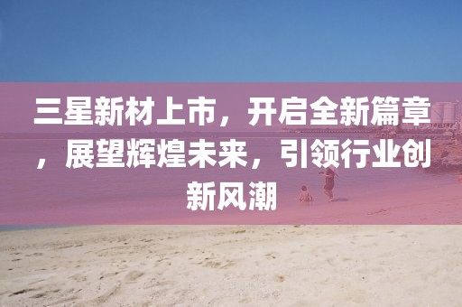 三星新材上市,开启全新篇章,展望辉煌未来,引领行业创新风潮