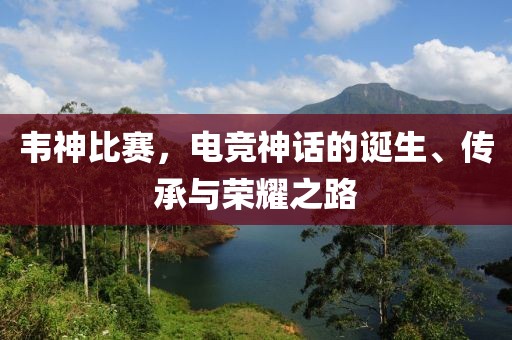 韦神比赛,电竞神话的诞生、传承与荣耀之路