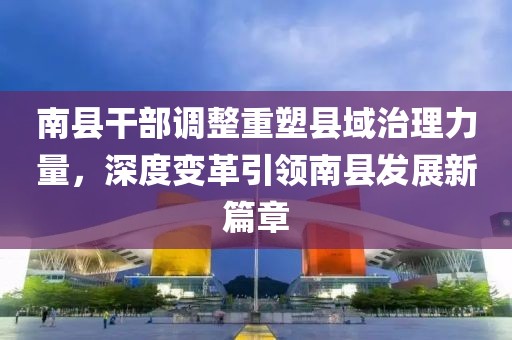 南县干部调整重塑县域治理力量,深度变革引领南县发展新篇章