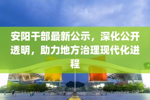 安阳干部最新公示，深化公开透明，助力地方治理现代化进程