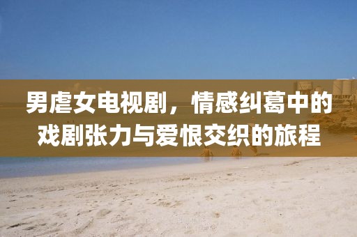 男虐女电视剧,情感纠葛中的戏剧张力与爱恨交织的旅程
