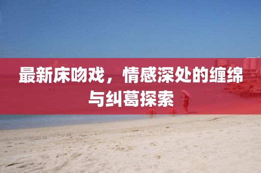 最新床吻戏,情感深处的缠绵与纠葛探索