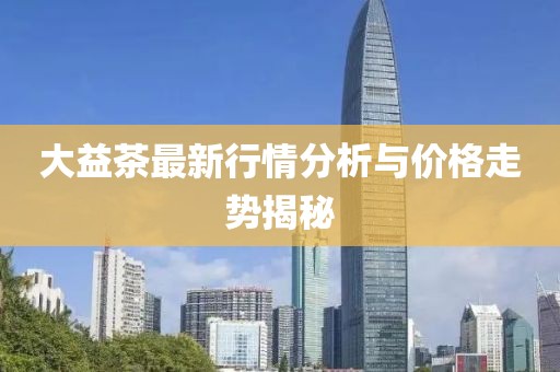 大益茶最新行情分析与价格走势揭秘