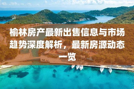 榆林房产最新出售信息与市场趋势深度解析,最新房源动态一览