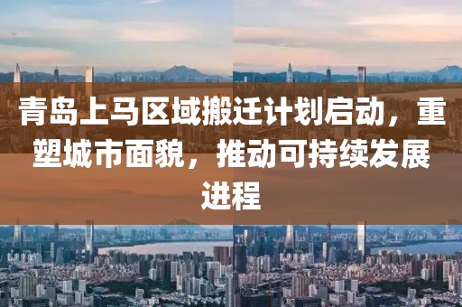 青岛上马区域搬迁计划启动,重塑城市面貌,推动可持续发展进程