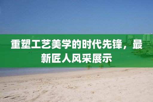 重塑工艺美学的时代先锋,最新匠人风采展示